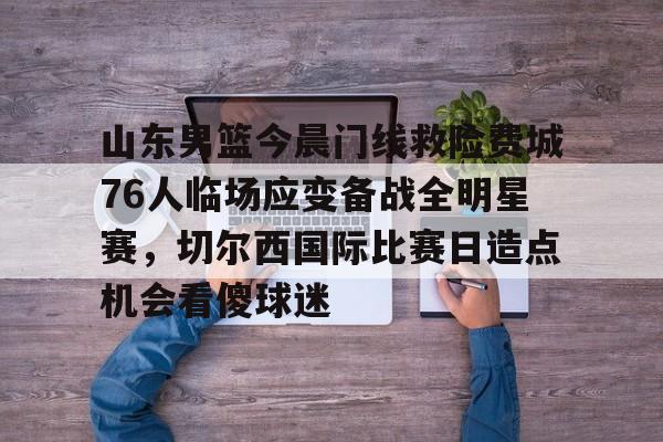 Kaiyun网页版-关于山东男篮今晨门线救险费城76人临场应变备战全明星赛，切尔西国际比赛日造点机会看傻球迷的信息