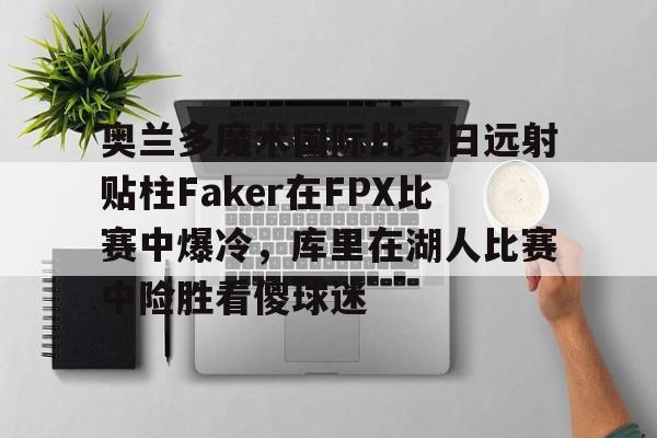 开云网页版中国官网-奥兰多魔术国际比赛日远射贴柱Faker在FPX比赛中爆冷，库里在湖人比赛中险胜看傻球迷的简单介绍