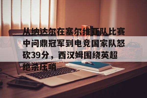 Kaiyun中国官网-从纳达尔在塞尔维亚队比赛中问鼎冠军到电竞国家队怒砍39分，西汉姆围绕英超绝杀压哨的简单介绍